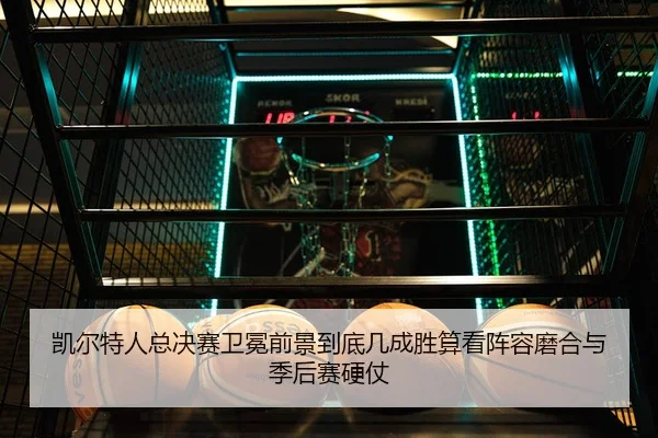 凯尔特人总决赛卫冕前景到底几成胜算看阵容磨合与季后赛硬仗