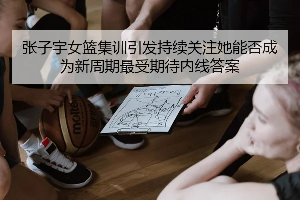 张子宇女篮集训引发持续关注她能否成为新周期最受期待内线答案
