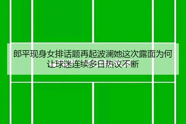 郎平现身女排话题再起波澜她这次露面为何让球迷连续多日热议不断