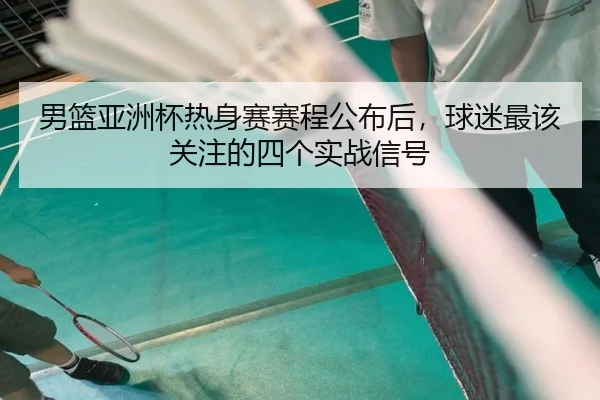 男篮亚洲杯热身赛赛程公布后，球迷最该关注的四个实战信号