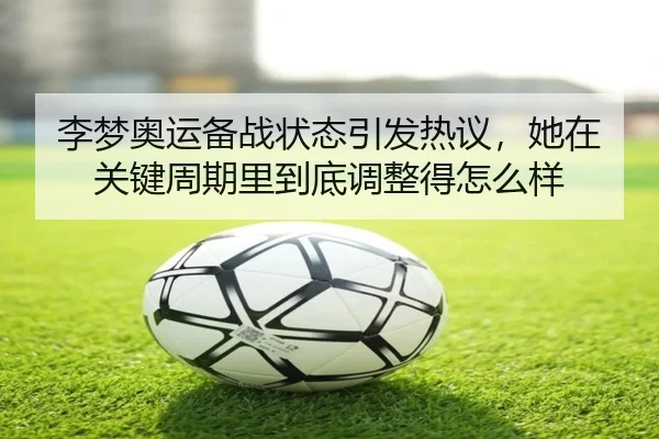 李梦奥运备战状态引发热议，她在关键周期里到底调整得怎么样
